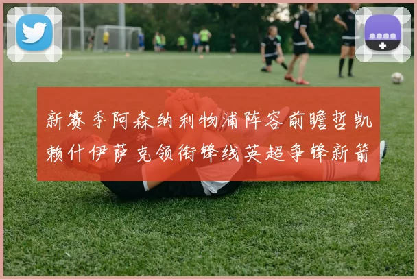 新赛季阿森纳利物浦阵容前瞻哲凯赖什伊萨克领衔锋线英超争锋新箭头